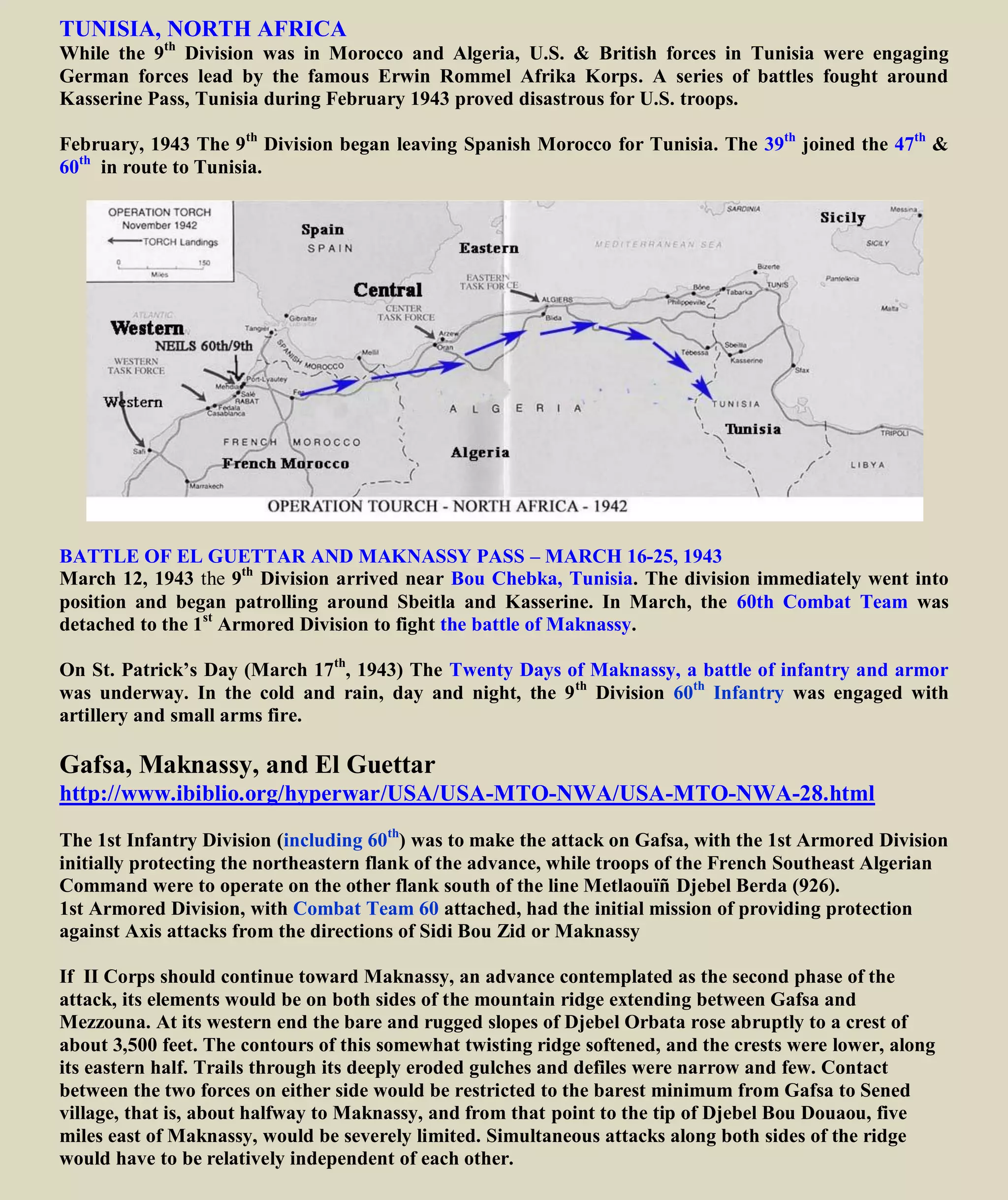 TUNISIA, NORTH AFRICA
While the 9th
Division was in Morocco and Algeria, U.S. & British forces in Tunisia were engaging
German forces lead by the famous Erwin Rommel Afrika Korps. A series of battles fought around
Kasserine Pass, Tunisia during February 1943 proved disastrous for U.S. troops.
February, 1943 The 9th
Division began leaving Spanish Morocco for Tunisia. The 39th
joined the 47th
&
60th
in route to Tunisia.
BATTLE OF EL GUETTAR AND MAKNASSY PASS – MARCH 16-25, 1943
March 12, 1943 the 9th
Division arrived near Bou Chebka, Tunisia. The division immediately went into
position and began patrolling around Sbeitla and Kasserine. In March, the 60th Combat Team was
detached to the 1st
Armored Division to fight the battle of Maknassy.
On St. Patrick’s Day (March 17th
, 1943) The Twenty Days of Maknassy, a battle of infantry and
armor was underway. In the cold and rain, day and night, the 9th
Division 60th
Infantry was engaged
with exchange of artillery mortars, machine guns and small arms fire.
Gafsa, Maknassy, and El Guettar
http://www.ibiblio.org/hyperwar/USA/USA-MTO-NWA/USA-MTO-NWA-28.html
The 1st Infantry Division (including 60th
) was to make the attack on Gafsa, with the 1st Armored Division
initially protecting the northeastern flank of the advance, while troops of the French Southeast Algerian
Command were to operate on the other flank south of the line Metlaouïñ Djebel Berda (926).
1st Armored Division, with Combat Team 60 attached, had the initial mission of providing protection
against Axis attacks from the directions of Sidi Bou Zid or Maknassy
If II Corps should continue toward Maknassy, an advance contemplated as the second phase of the
attack, its elements would be on both sides of the mountain ridge extending between Gafsa and
Mezzouna. At its western end the bare and rugged slopes of Djebel Orbata rose abruptly to a crest of
about 3,500 feet. The contours of this somewhat twisting ridge softened, and the crests were lower, along
its eastern half. Trails through its deeply eroded gulches and defiles were narrow and few. Contact
between the two forces on either side would be restricted to the barest minimum from Gafsa to Sened
village, that is, about halfway to Maknassy, and from that point to the tip of Djebel Bou Douaou, five
miles east of Maknassy, would be severely limited. Simultaneous attacks along both sides of the ridge
would have to be relatively independent of each other.
 