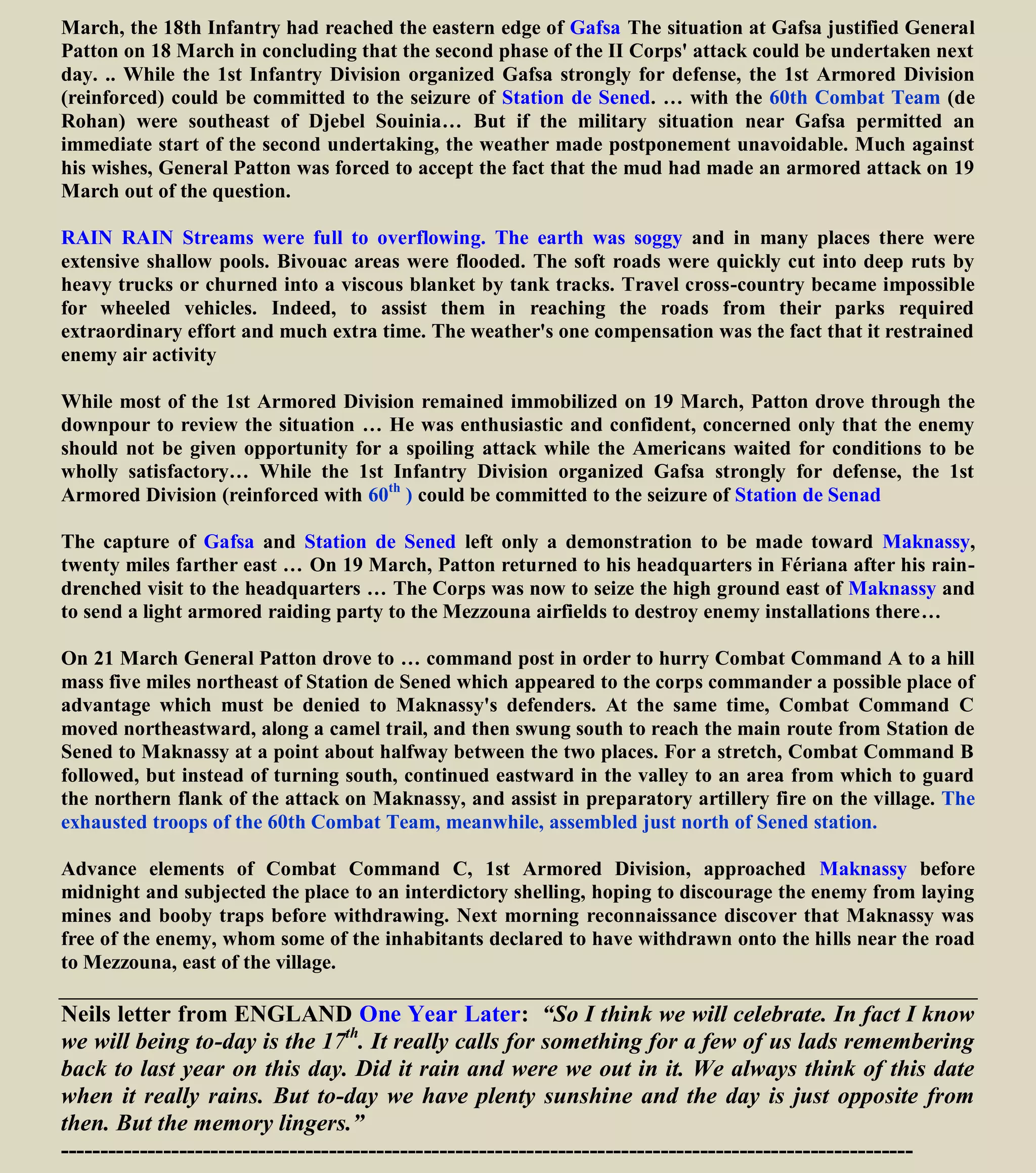 March, the 18th Infantry had reached the eastern edge of Gafsa The situation at Gafsa justified General
Patton on 18 March in concluding that the second phase of the II Corps' attack could be undertaken next
day. .. While the 1st Infantry Division organized Gafsa strongly for defense, the 1st Armored Division
(reinforced) could be committed to the seizure of Station de Sened. … with the 60th Combat Team (de
Rohan) were southeast of Djebel Souinia… But if the military situation near Gafsa permitted an
immediate start of the second undertaking, the weather made postponement unavoidable. Much against
his wishes, General Patton was forced to accept the fact that the mud had made an armored attack on 19
March out of the question.
RAIN RAIN Streams were full to overflowing. The earth was soggy and in many places there were
extensive shallow pools. Bivouac areas were flooded. The soft roads were quickly cut into deep ruts by
heavy trucks or churned into a viscous blanket by tank tracks. Travel cross-country became impossible
for wheeled vehicles. Indeed, to assist them in reaching the roads from their parks required
extraordinary effort and much extra time. The weather's one compensation was the fact that it restrained
enemy air activity
While most of the 1st Armored Division remained immobilized on 19 March, Patton drove through the
downpour to review the situation … He was enthusiastic and confident, concerned only that the enemy
should not be given opportunity for a spoiling attack while the Americans waited for conditions to be
wholly satisfactory… While the 1st Infantry Division organized Gafsa strongly for defense, the 1st
Armored Division (reinforced with 60th
) could be committed to the seizure of Station de Senad
The capture of Gafsa and Station de Sened left only a demonstration to be made toward Maknassy,
twenty miles farther east … On 19 March, Patton returned to his headquarters in Fériana after his rain-
drenched visit to the headquarters … The Corps was now to seize the high ground east of Maknassy and
to send a light armored raiding party to the Mezzouna airfields to destroy enemy installations there…
On 21 March General Patton drove to … command post in order to hurry Combat Command A to a hill
mass five miles northeast of Station de Sened which appeared to the corps commander a possible place of
advantage which must be denied to Maknassy's defenders. At the same time, Combat Command C
moved northeastward, along a camel trail, and then swung south to reach the main route from Station de
Sened to Maknassy at a point about halfway between the two places. For a stretch, Combat Command B
followed, but instead of turning south, continued eastward in the valley to an area from which to guard
the northern flank of the attack on Maknassy, and assist in preparatory artillery fire on the village. The
exhausted troops of the 60th Combat Team, meanwhile, assembled just north of Sened station.
Advance elements of Combat Command C, 1st Armored Division, approached Maknassy before
midnight and subjected the place to an interdictory shelling, hoping to discourage the enemy from laying
mines and booby traps before withdrawing. Next morning reconnaissance discover that Maknassy was
free of the enemy, whom some of the inhabitants declared to have withdrawn onto the hills near the road
to Mezzouna, east of the village.
Neils letter from ENGLAND One Year Later: “So I think we will celebrate. In fact I know
we will being to-day is the 17th
. It really calls for something for a few of us lads remembering
back to last year on this day. Did it rain and were we out in it. We always think of this date
when it really rains. But to-day we have plenty sunshine and the day is just opposite from
then. But the memory lingers.”
------------------------------------------------------------------------------------------------------------
 