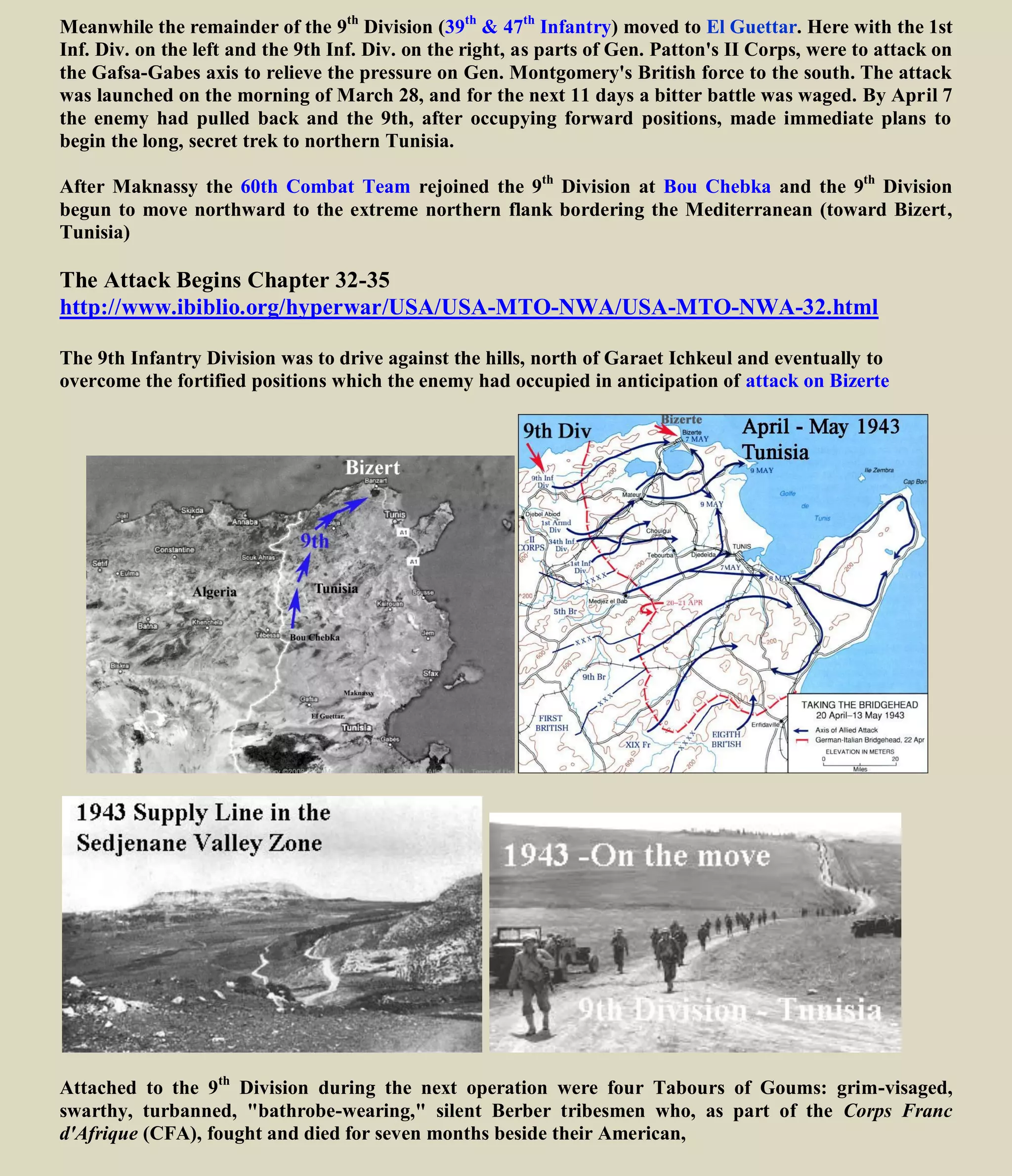 Meanwhile the remainder of the 9th
Division (39th
& 47th
Infantry) moved to El Guettar. Here with the 1st
Inf. Div. on the left and the 9th Inf. Div. on the right, as parts of Gen. Patton's II Corps, were to attack on
the Gafsa-Gabes axis to relieve the pressure on Gen. Montgomery's British force to the south. The attack
was launched on the morning of March 28, and for the next 11 days a bitter battle was waged. By April 7
the enemy had pulled back and the 9th, after occupying forward positions, made immediate plans to
begin the long, secret trek to northern Tunisia.
After Maknassy the 60th Combat Team rejoined the 9th
Division at Bou Chebka and the 9th
Division
begun to move northward to the extreme northern flank bordering the Mediterranean (toward Bizert,
Tunisia)
The Attack Begins Chapter 32-35
http://www.ibiblio.org/hyperwar/USA/USA-MTO-NWA/USA-MTO-NWA-32.html
The 9th Infantry Division was to drive against the hills, north of Garaet Ichkeul and eventually to
overcome the fortified positions which the enemy had occupied in anticipation of attack on Bizerte
Attached to the 9th
Division during the next operation were four Tabours of Goums: grim-visaged,
swarthy, turbanned, "bathrobe-wearing," silent Berber tribesmen who, as part of the Corps Franc
d'Afrique (CFA), fought and died for seven months beside their Americans.
 