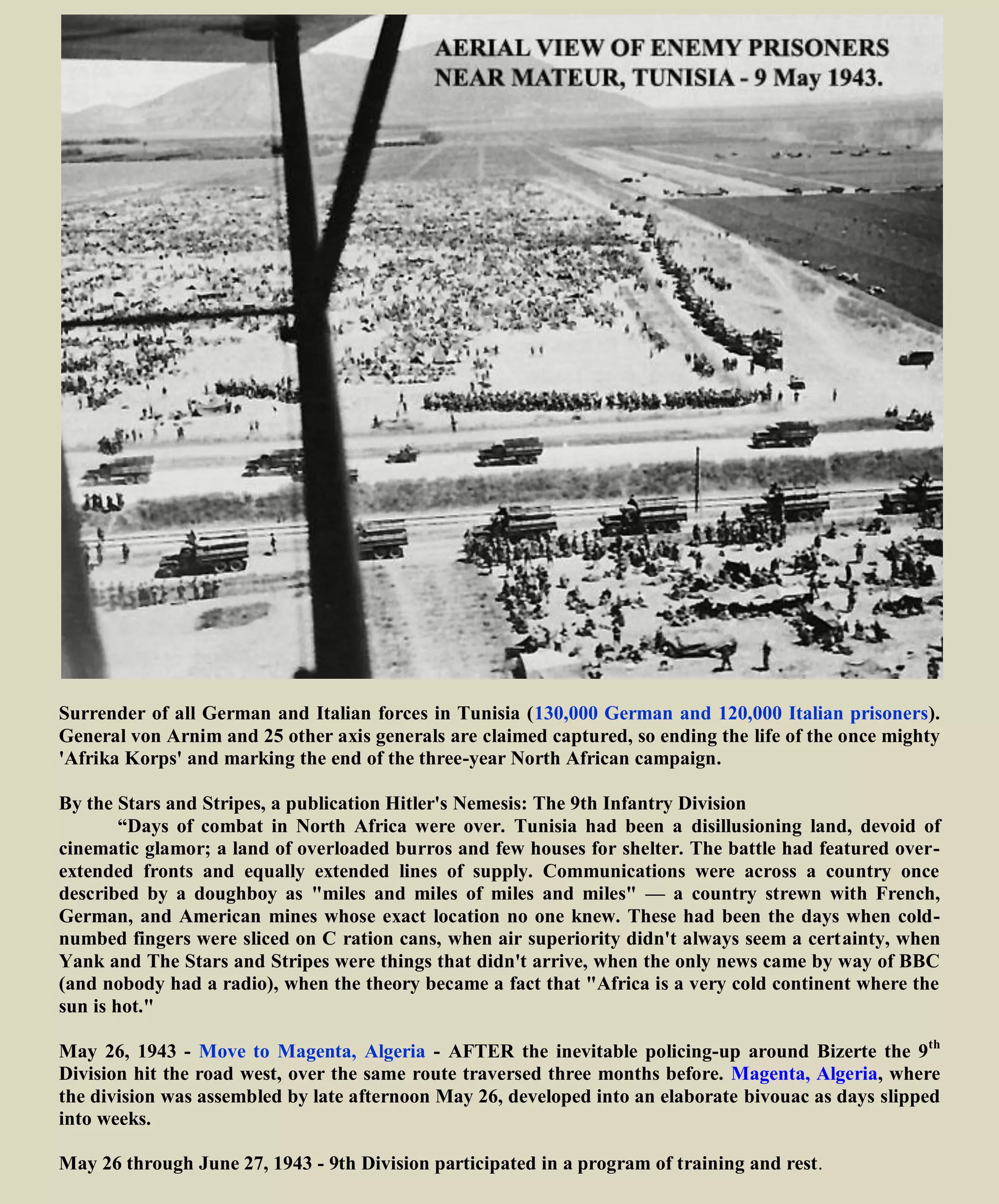 In the campaign which followed, the soldiers of the 9th
Division proved that they could take advantage of
the lessons they had learned the hard way. The first proof was a brilliant envelopment of the Green-Bald
Hill positions which the British had assaulted unsuccessfully for months. At Djebel Dardys and Djebel
Mrata the 60th Inf. massacred a German counter-attacking force. Djebel Cheniti was a brilliant
demonstration of infantry "leaning up against" artillery preparation.
In 1943 furious fighting during the battle of Sedjenane Valley along the Tunisia-Algeria border, it was
during the fanatical drive by the 60th Regiment that a captured German Generals' diary was to give the
regiment its nickname. In a German Generals' account of American actions against the Germans, he
wrote "Look at those devils go", and thus the 60th Infantry Regiment became the "GO DEVILS
The 9th continued to drive steadily toward Bizerte, one of the principal Allied objectives. Finally at
1515 hours May 7, 1943 the following conversation took place:
894th Tank Destroyer Battalion
CO, 894th TD Bn.: "Have covered the entire valley of the Oued Garba. No sign of enemy in the valley.
Believe way to Bizerte wide open. Request permission to proceed into Bizerte and occupy city."
G-3, 9th Div.: "CG instructs you proceed Bizerte and occupy it. Report your position every half hour."
CO, 894th TD Bn.: "Will comply with pleasure."
And then, as Maj. Dean T. Vanderhoef, Ass't. G-2, played the "William Tell Overture" on his ocarina
over the radio telephone, troops rolled into Bizerte. http://www.youtube.com/watch?v=YIbYCOiETx0
The ocarina is an ancient flute-like wind instrument. While
several variations exist, an ocarina is typified by an oval-shaped
enclosed space with four to twelve finger holes and a mouth tube
projecting out from the body. It is often ceramic, but many other
materials, such as plastic, wood, glass, and metal, may also be
used
William Tell Overture on ocarina
http://www.youtube.com/watch?v=JrMfDhCBrNM
May 12, 1943 Capture Bizerte, Tunisia – Completing Tunisia Campaign
 