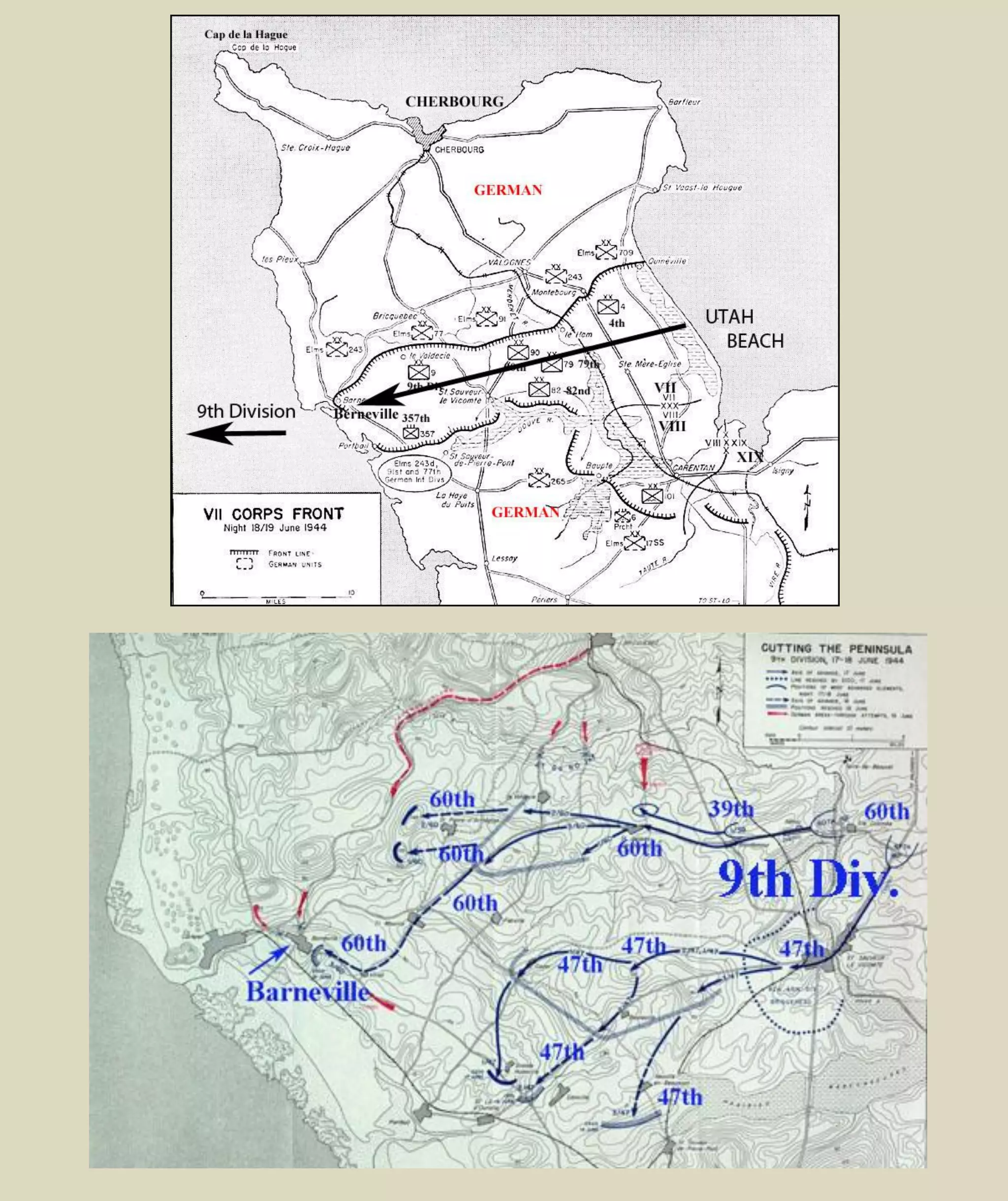 The division began moving to marshalling areas (Bournemouth) on Saturday afternoon, June 3. Men
found sleep difficult the night of June 5, under the ceaseless drone of unseen planes. By two-thirty, when
the first units were alerted, everybody knew... D-DAY
D-DAY NORMANDY, FRANCE
June 6, 1944 - Invasion at Normandy, France
June 10, 1944 - 9th
Division landed at Utah Beach, Normandy, France.
The 9th
Division Is Committed
When General Bradley on 9 June,1944 established the high priority for the seizure of Carentan and the
firm junction of the V and VII Corps beachheads, he also directed that the 4th
and 90th
Divisions were to
maintain pressure in the direction of Cherbourg, and that the 9th
Division and the 82d Airborne Division
were to complete the blocking of the peninsula. On 12 June, therefore, General Collins decided to commit
the 82d Airborne Division and the 9th
Division in the westward attack.
The 90th and 9th Infantry Divisions joined the battle.
(June 10, 1944) The enemy had retired west of the
Merderet River, but not without making our gains as
costly as possible. He persistently launched small
counterattacks late every evening in a series of
attempts to regain ground lost during the day, but
every one was decisively beaten off. He still held
Carentan, reventing the juncture of VII Corps with V
Corps. His defense in the fixed fortifications along the
coast was tenacious, and our advance was slow.
Interrogation of prisoners revealed that troops
arriving to reinforce the three enemy divisions
initially contacted by units of the VII Corps had had
great difficulty in transit. Attacks of U.S. Ninth Air
Force fighter-bombers had decimated whole units
moving by rail or motor, and heavy and medium bombers had heavily and repeatedly bombed key
railroad yards and road centers. French patriots added to the confusion behind the German lines by
sabotaging communications and transportation, cutting telephone lines, blowing up bridges on roads and
railways, ambushing convoys, and destroying precious fuel.
Chapter 6 to 10 & Appendix A
Sealing Off the Peninsula
http://www.ibiblio.org/hyperwar/USA/USA-A-Utah/USA-A-Utah-8.html
Look at Chapters 7 to 10 & Appendix A (Use “Find” 9th
, 60th
, 47th
& 39th
)
 