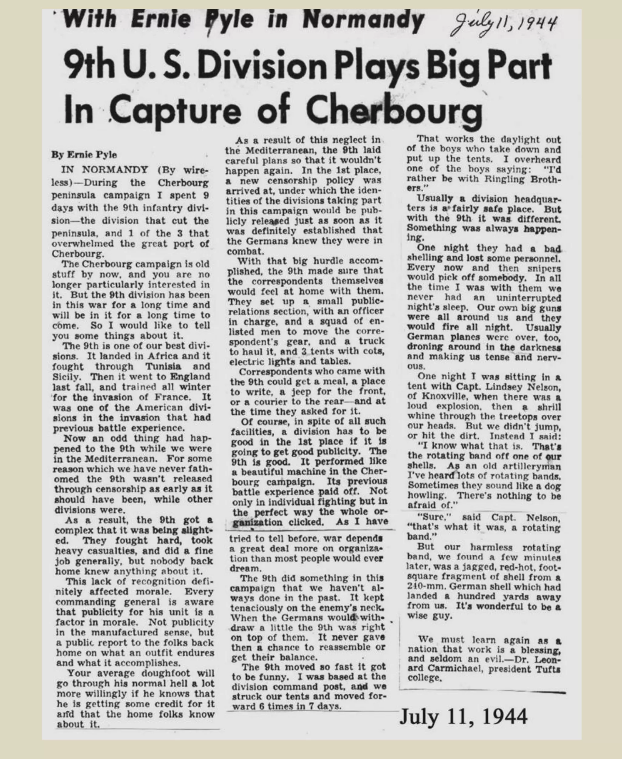 THE STARS AND STRIPES
While other forces occupied Cherbourg, the 9th
Div/ (60th
Infantry) cleaned up the Cap de la Hague
by July 1. The 9th had accomplished the opening chapter of the invasion drama.
This had been Africa with hedgerows, calvados, snipers, totally destroyed villages, an occasional
pretty girl, and the familiar realization that the guidebooks don't tell the whole story.
The story of how completely the 9th had done its job is told best by some of the war correspondents who
reported the facts to the world:
WILLIAM H. STONEMAN: The hedgerow-to-hedgerow fighting of the 9th Div. across the
Cherbourg peninsula from sea to sea must rate as one of the most brilliant successes of
United States military history. For four days I accompanied these veterans who not only had
turned the tide in Tunisia with the capture of Bizerte, but also helped wind up the Sicilian
campaign with the seizure of Randazzo. They were brought to France to chop off the tip of
the strategic peninsula and isolate the Germans in Cherbourg... The renowned heroes of Port
Lyautey and Bizerte pushed along the flank to Barneville, encountered severe resistance at
the little town of St. Jacques de Nehou.
TIME: Omar Bradley has done it again. Slipping stronger units past the lines of their tiring
comrades, he once more smashed unexpectedly through the Germans to cut off Cherbourg,
just as be broke through to doom Bizerte a little over a year ago. And he used the same outfit
— the battle-tested 9th Div. — to strike the decisive blow... The blow that broke the Nazi's
back below Cherbourg was a clever one and aroused real enthusiasm here (Washington,
D.C.) Brig. Gen. Horace S. Sewell of the British branded "the 9th American Division's
exploit" as "a magnificent achievement."
Soon Cherbourg was in submission and the 9th
Division, 60th Infantry and 47th
turned its
attention to the northwest pushing the only remaining enemy forces into the Cap de la
Hague area, where long range enemy guns were still firing. Resistance was stubborn, but
it was a hopeless battle for the isolated enemy, and on July 1st the campaign ended with
their surrender.
Snap Shots of 9th
Division
http://9thinfantrydivision.net/9th-infantry-division-pictures/1939-1945/
 