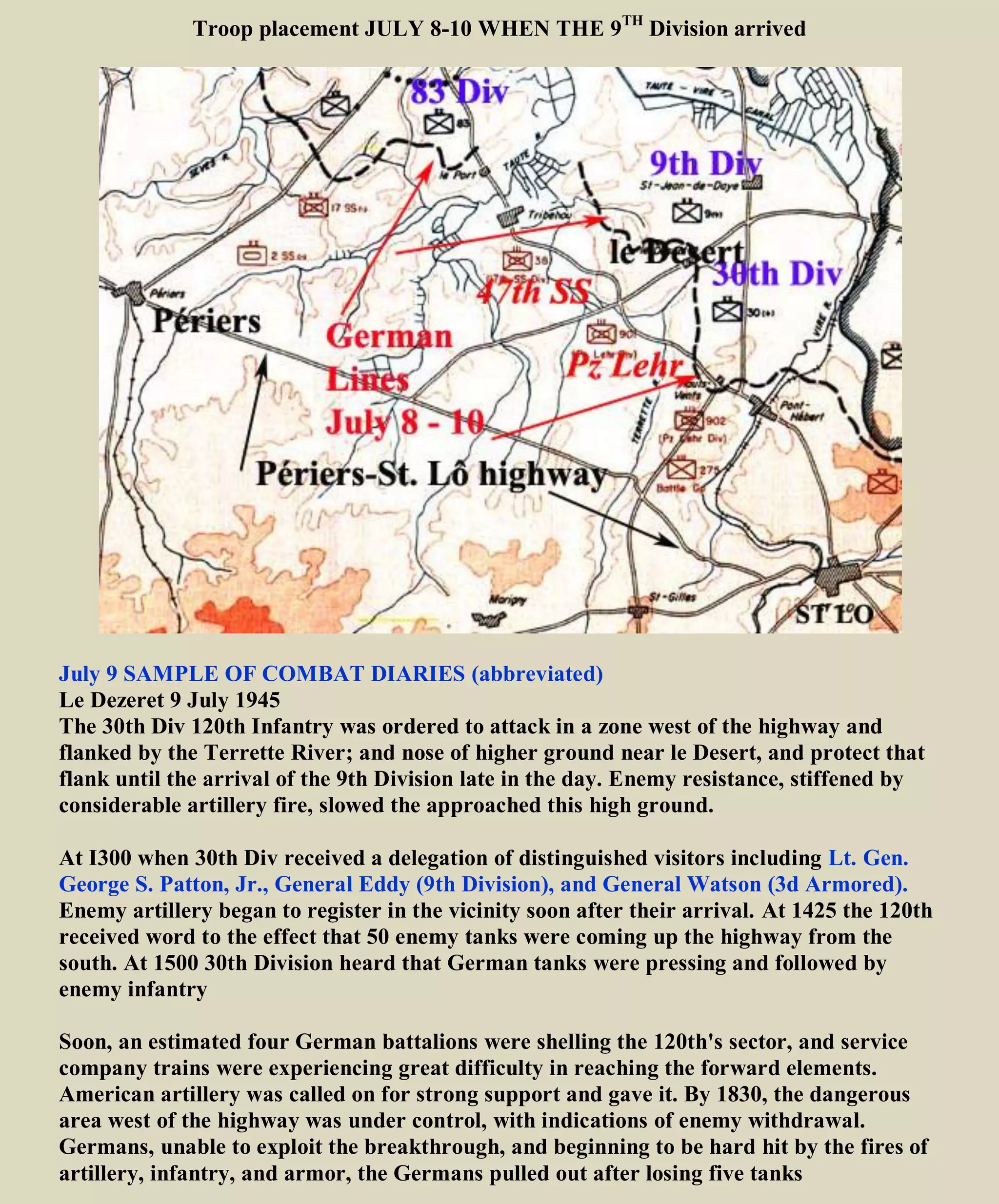 9th
Division heads south to St Lo, France
THE STARS AND STRIPES (Oct. 9, '44)
THERE came then the briefest of rest periods (July 2 to 8); Moving south on July 9 found the 9th
Division back in action again. It was the St. Lo-Perriers offensive this time. All three regiments (60th
,47th
,
39th
) were in the line, repeating again the story of hedgerow hell, slow advances from one field to the next,
murderous casualties. Although this continued throughout the month, several days before the July 25
breakthrough the 9th cut the St. Lo-Perriers road. On July 25 the 9th
Division was one of the spearhead
divisions in the offensive, and by the end of the day the division was credited with the furthest advance of
any of the divisions in the "push."
US Army soldiers and jeeps on their way to the front lines, Saint-Lô, France, Jul 1944
9th
div west of St Lo along St-Lô-Périers highway – West of 30th
Div
The Battle Of Saint Lo
https://www.youtube.com/watch?v=ROQmFOX5lkg 30th
Division east of 9th
Div
https://www.youtube.com/watch?v=VCPaGJoHT_w Before & After St Lo
https://www.youtube.com/watch?v=LmsLCFaLpys (German version)
https://www.youtube.com/watch?v=_N-lYw9quI4 (German version)
https://www.youtube.com/watch?v=eilw7JBpl5o World War II Breakout from Normandy
 
