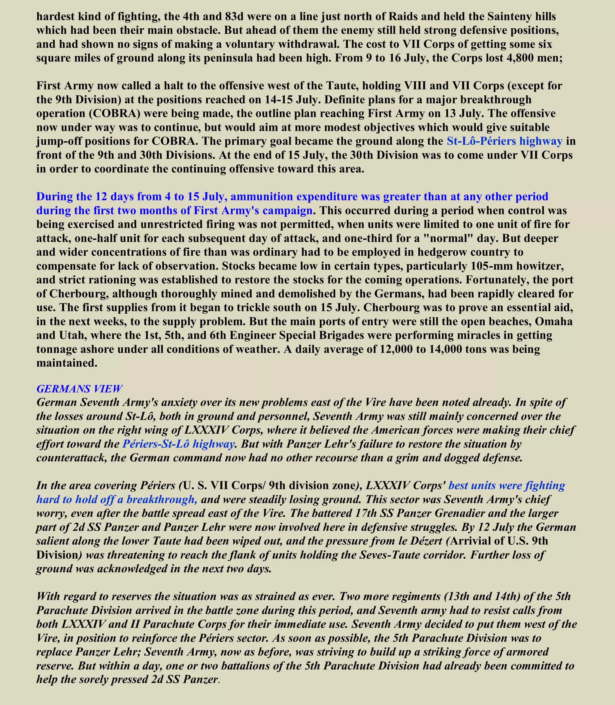 The immediate area of St-Lô had limited tactical importance; that city, with a peacetime population of
about 11,000 stands on low ground near a loop of the Vire River, ringed by hills. Its military significance
derived from being a hub of main arteries that lead in every direction.
The ground west of St-Lô could be used for jump-off on attack into country where tanks could operate
and tactical maneuver would be favored. The importance of the St-Lô area to the Germans is shown by
the desperate defense they offered in June and were to repeat in July.
The 9th arrived in the Taute sector, south of Caretan, on 9 July 1944. On 11 July the German Panzer
Lehr Division, in the Le Desert sector hit the 9th. Advancing slowly against determined resistance, the 9th
Division reached the Periers-St Lo road on 18 July, after sustaining very high casualties.
GERMANS VIEW The 11th of July was a hard day for German Seventh Army on its whole front, and its
War Diary could get little comfort from the reports of Panzer Lehr's attack, on which so much hope had
been placed. The complete failure of the attack must have been a bitter pill.
Panzer Lehr had been severely mauled by the combined onslaughts of the U. S. 9th
Division and 30th
Divisions, and was now crippled to an extent that removed the possibility of further large-scale counterattack
west of the Vire.
 