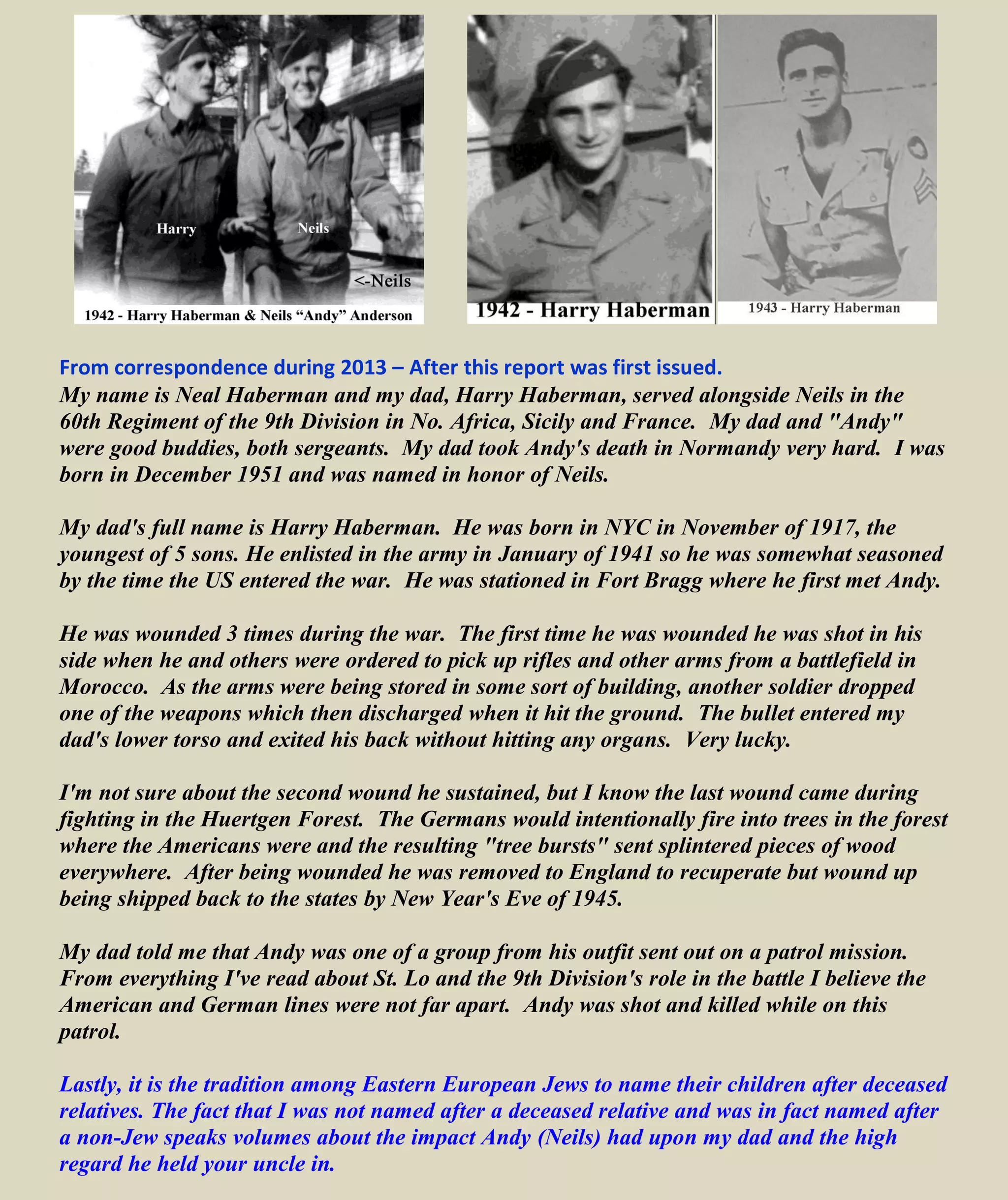 GERMANS VIEW
The German Seventh Army found it necessary on 15 July to commit a battalion of the
recently arrived 14th Parachute Regiment (5th Parachute Division) to help Panzer Lehr
check the American advance crest of Pont-Hébert. Panzer Lehr reported its resources were
not able to "stem the enemy onslaught," and still another battalion of the 5th Parachute
Division had to be committed. Seventh Army registered its disappointment over the necessity
of throwing in new units, immediately on their arrival, thus using up reinforcements planned
for building reserves. Army also complained of its losses in materiel, caused by American air
and artillery action. "The battle of supply, unprecedented in severity, had to be waged
without noticeable support from our own air force."
On 16 July, the American advance south to le Mesnil-Durand caused fresh alarm, and was
attributed to the poor performance of newly committed units of the 14th Parachute Regiment.
Their failure "confirms our experience that newly committed troops which have not yet
developed teamwork and are thrown into heavy battle without having been broken in, suffer
disproportionately heavy losses." The Pont-Hébert bridge position was finally given up as
lost, and Seventh Army notified Army Group that, as a result of American progress west of
the Vire (9th
Div. area of operation), the flank of the 352d (east of the river) was in danger,
and that the MLR of the 352d might have to be pulled back close to St-Lô. The 275th Infantry
Division, erroneously reported to have arrived already in the battle zone, was now delayed in
arrival until 18 July, too late to help.
A counterattack ordered for 17 July, by Panzer Lehr, had been viewed by Army as its last
hope for restoring the situation along the Vire. This attack failed completely, and the day saw
further advance of the Americans on the ridge west of the Vire. Seventh Army regarded this
set-back as decisive for the problem of whether or not to withdraw 11 Parachute Corps' left
wing units.23
A further blow overtook Panzer Lehr when its left flank (west side) was deeply
penetrated (INSERT: by U. S. 9th Division 60th
& 47th
) and American spearheads
reportedly reached the Périers-St-Lô highway. Personnel of headquarters staffs were
employed in an effort to mend this break in time, and allow cut off troops to get back. The
general situation was so grave that Army Group now decided to detach another armored
division from the British front to reinforce Seventh Army.
To judge by the tone of the War Diary, this was [German] Seventh Army's blackest day in
the battle that had started two weeks earlier.
Neils R. Anderson was killed (17 July 1944).
July 18-19, 1944 U.S. Troops enter St. Lo, France
====================================================================================
Some information wrongly assumed this was when and how Neils died. Included here for reference only.
July 24-25, 1944 U.S. Aerial bombardment west of St. Lo precedes the Normandy “Breakout”
Some bombs fall short resulting in 400-600 U.S. casualties, mainly 30th
Division. The dead included
General Bradley's friend and fellow West Pointer Lieutenant General Lesley McNair—the highest-
ranking U.S. soldier to be killed in action in the European Theater of Operations
 