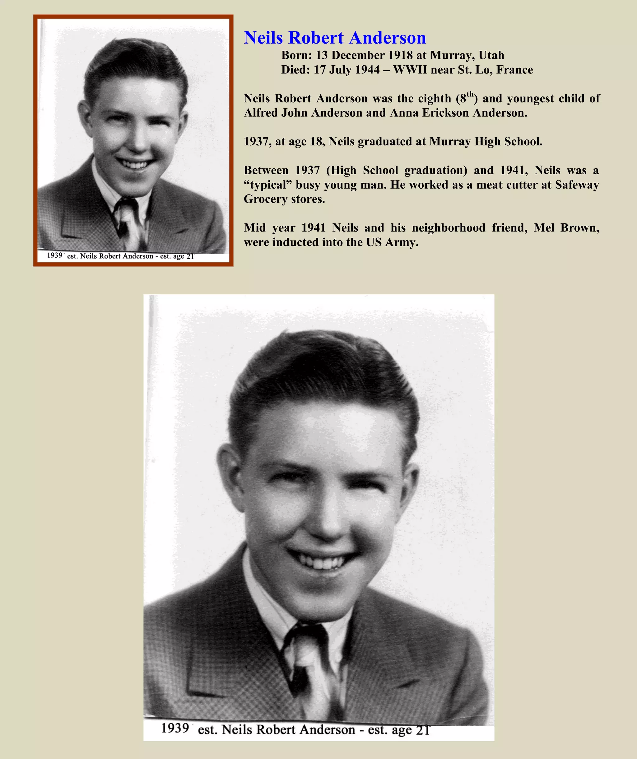 Neils Robert Anderson
Born: 13 December 1918 at Murray, Utah
Died: 17 July 1944 – WWII near St. Lo, France
Neils Robert Anderson was the eighth (8th
) and youngest child of
Alfred John Anderson and Anna Erickson Anderson.
1937, at age 18, Neils graduated at Murray High School.
Between 1937 (High School graduation) and 1941, Neils was a
“typical” busy young man. He worked as a meat cutter at Safeway
Grocery stores.
Midyear 1941 Neils and his neighborhood friend, Mel Brown,
were inducted into the US Army.
 