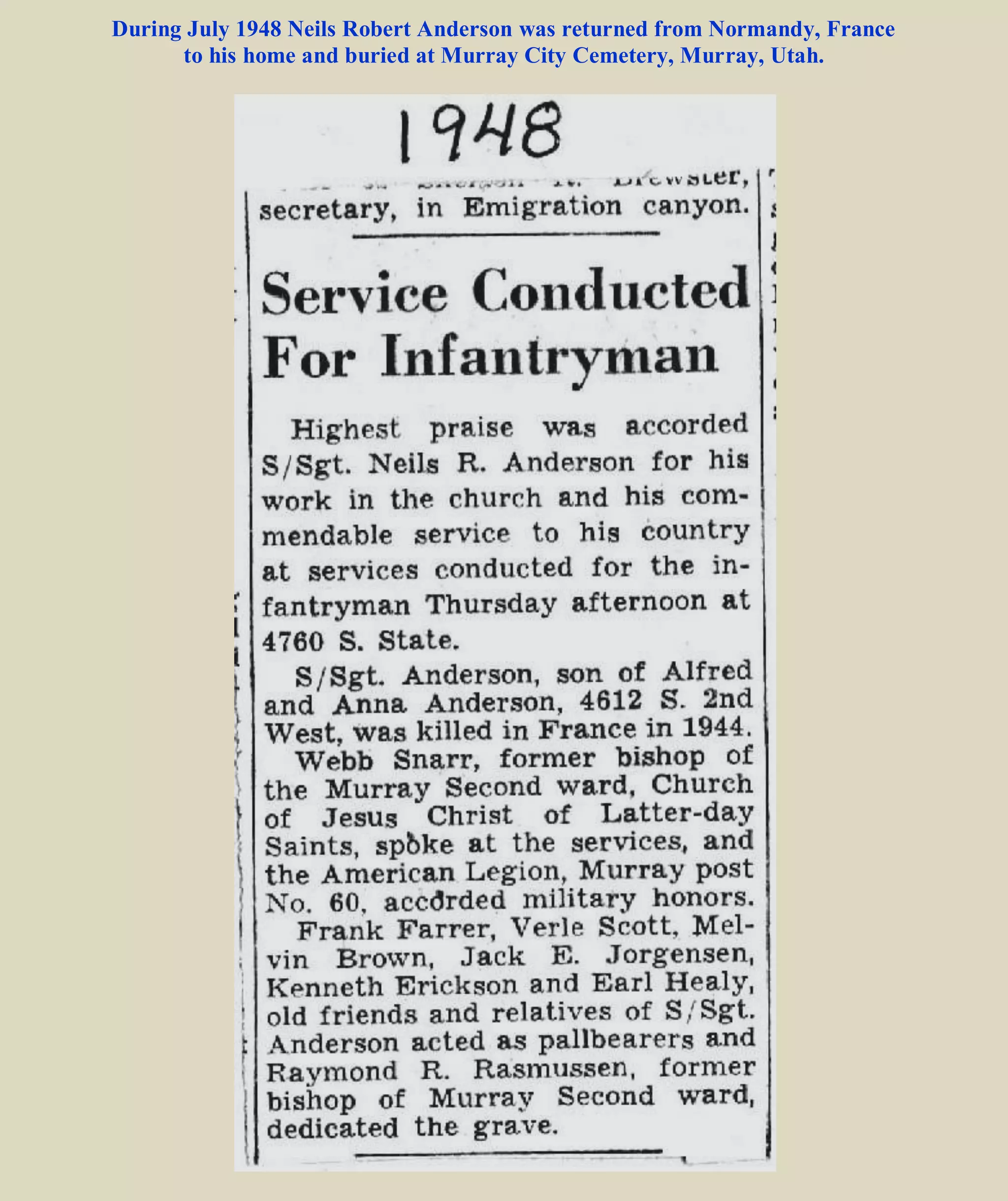 150 Americans were killed by accident by these bombs. The highest ranking fatality of this massive
friendly fire incident was a three-star general of the US Army, "blown out of his slit trench some two
miles behind where I had been hole up", recalled Scheffel.
Immediately after the bombings, the American 4th, 9th, and 30th Infantry Divisions charged into
German lines even as smaller bombers and fighters continued to attack German positions further beyond
the line. "[T]he few Germans who were encountered were out of their heads with shock", recalled
Bennett as his M-7 artillery pieces went in. Indeed, the elite Panzer Lehr Division lost much effectiveness
with some of their tanks overturned and two thirds of personnel becoming casualties of the bombing. The
advancing infantry divisions gained 12,000 yards on 25 and 26 Jul, supplying the mobile breakthrough to
occur on 27 Jul. The American 2nd, 3rd, and 4th Armored Divisions, supported by the 1st Infantry
Division, charged through the gap created. The German forces, already ill-equipped due to the Allied air
superiority and now struck in daze by the bombardment, fell back 12 miles by the end of 28 Jul.
The German troops were now on a general retreat in attempt to regroup. The defeat of the German
forces during Operation Cobra cost Germany over 400,000 men and 1,500 tanks and self-propelled guns,
while key positions such as Avranches and openings to Brittany were now in Allied hands.
BACK TO Neils Robert Anderson
 