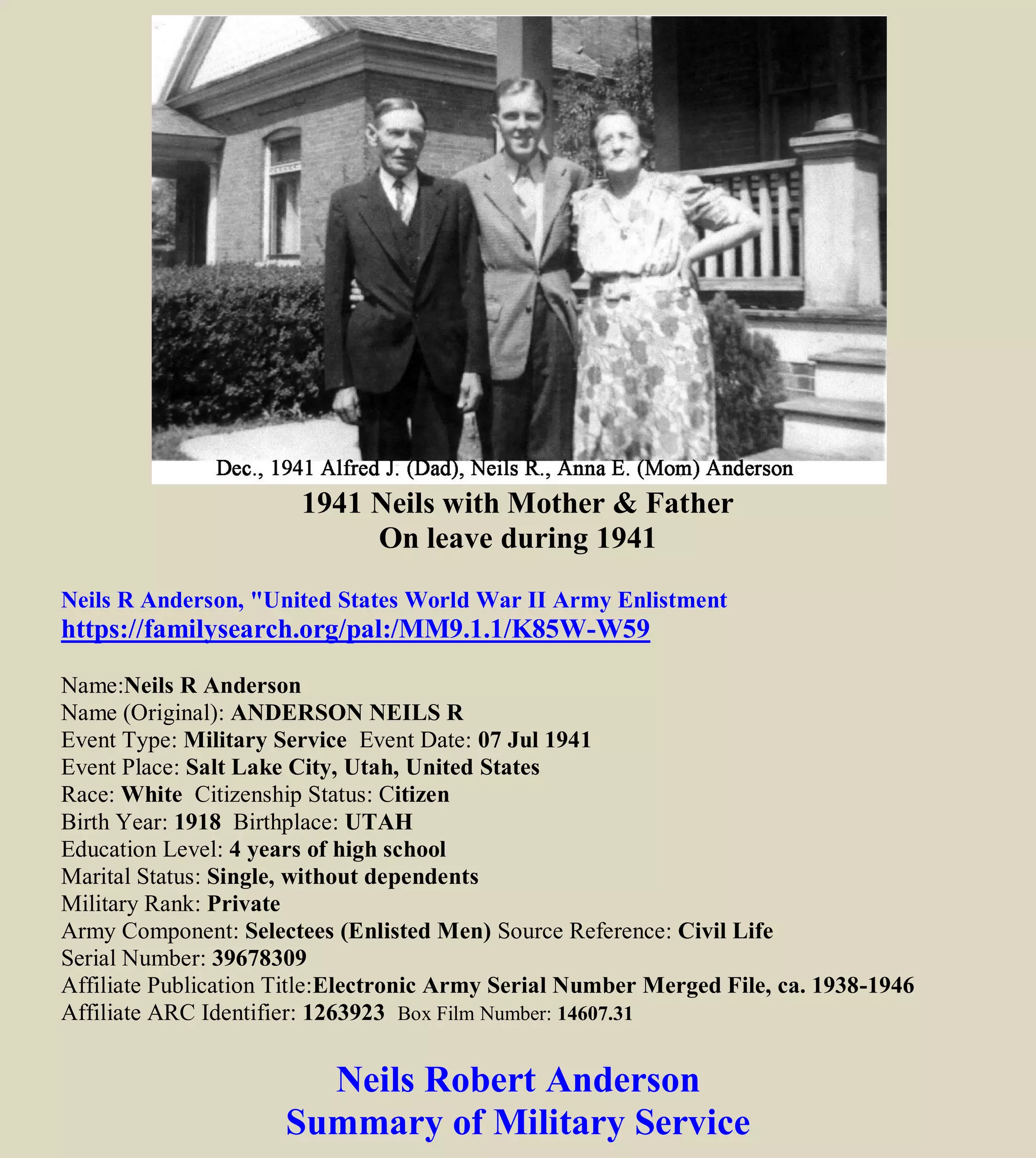 1941 Neils with Mother & Father
On leave during 1941
Neils R Anderson, "United States World War II Army Enlistment
https://familysearch.org/pal:/MM9.1.1/K85W-W59
Name:Neils R Anderson
Name (Original): ANDERSON NEILS R.
Event Type: Military Service Event Date: 07 Jul 1941
Event Place: Salt Lake City, Utah, United States
Race: White Citizenship Status: Citizen
Birth Year: 1918 Birthplace: UTAH
Education Level: 4 years of high school
Marital Status: Single, without dependents
Military Rank: Private
Army Component: Selectees (Enlisted Men) Source Reference: Civil Life
Serial Number: 39678309
Affiliate Publication Title:Electronic Army Serial Number Merged File, ca. 1938-1946
Affiliate ARC Identifier: 1263923 Box Film Number: 14607.31
Neils Robert Anderson
Summary of Military Service
 