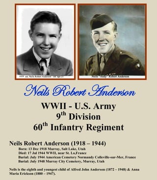 Neils Robert Anderson
WWII - U.S. Army
9th
Division
60th
Infantry Regiment
Neils Robert Anderson (1918 – 1944)
Born: 13 Dec 1918 Murray, Salt Lake, Utah
Died: 17 Jul 1944 WWII, near St. Lo, France
Burial: July 1944 American Cemetery Normandy, France
Burial: July 1948 Murray City Cemetery, Murray, Utah
Neils is the eighth and youngest child of Alfred John Anderson (1872 – 1948) & Anna
Maria Erickson (1880 – 1947).
 
