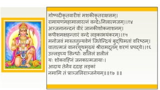 गोष्पदीकृ तवािीशं मशकीकृ तिाक्षसम्।
िामायणमहामालाित्नं वन्देऽतनलात्मजम ्।।१४
अञ्जनानन्दनं वीिं जानकीशोकनाशनम्।
कपीशमक्षहन्तािं वन्दे लङ्काभयंकिम ्।।१५
मनोजवं मारुततुल्यवेगं जजतेजन्ियं बुद्धधमतां वरिष्ठम्।
वातात्मजं वानियूथमुख्यं श्रीिामदूतम्शिणं प्रपद्ये।।१६
उल्लङ््य ससन्धोः ससललं सलीलं
यः शोकवजह्नं जनकात्मजायाः।
आदाय तेनैव ददाह लङ्कां
नमासम तं प्राञ्जसलिाञ्जनेयम्॥॥१७ ॥॥
 