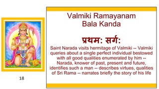 18
Valmiki Ramayanam
Bala Kanda
प्रथम: सिग:
Saint Narada visits hermitage of Valmiki -- Valmiki
queries about a single perfect individual bestowed
with all good qualities enumerated by him --
Narada, knower of past, present and future,
identifies such a man -- describes virtues, qualities
of Sri Rama -- narrates briefly the story of his life
18
 