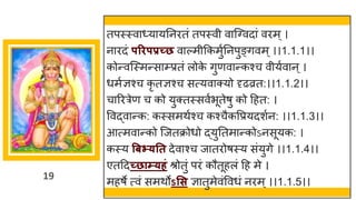 19
तपस्स्वाध्यायतनितं तपस्वी वाजववदां विम ्।
नािदं परिपप्रच्छ वाल्मीककमुुतनपुङ्गवम्।।1.1.1।।
कोन्वजस्मन्साम्प्प्रतं लोक
े गुणवान्कश्च वीयुवान ्।
धमुज्ञश्च कृ तज्ञश्च सत्यवाक्यो दृढव्रत:।।1.1.2।।
चारित्रेण च को युक्तस्सवुभूतेषु को द्रहत: ।
ववद्वान्क: कस्समथुश्च कश्चैकवप्रयदशुन: ।।1.1.3।।
आत्मवान्को जजतक्रोधो द्युततमान्कोऽनसूयक: ।
कस्य बिभ्यतत देवाश्च जातिोषस्य संयुगे ।।1.1.4।।
एतद्रदच्छाम्यहं श्रोतुं पिं कौतूहलं द्रह मे ।
महषे त्वं समथोऽसस ज्ञातुमेवंववधं निम्।।1.1.5।।
 