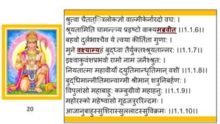 20
श्रुत्वा चैतत्ज त्रलोकज्ञो वाल्मीक
े नाुिदो वच: ।
श्रूयतासमतत चामन्त््य प्रहृष्टो वाक्यमब्रवीत ्।।1.1.6।।
बहवो दुलुभाश्चैव ये त्वया कीततुता गुणा: ।
मुने वक्ष्याम्यहं बुद्ध्वा तैयुुक्तश्श्रूयतान्नि: ।।1.1.7।।
इक्ष्वाक
ु वंशप्रभवो िामो नाम जनैश्श्रुत: ।
तनयतात्मा महावीयो द्युततमान्धृततमान ्वशी ।।1.1.8।।
बुद्धधमान्नीततमान्वावमी श्रीमान ्शत्रुतनबहुण: ।
ववपुलांसो महाबाहु: कम्प्बुग्रीवो महाहनु: ।।1.1.9।।
महोिस्को महेष्वासो गूढजत्रुिरिन्दमः ।
आजानुबाहुस्सुसशिास्सुललाटस्सुववक्रमः ।।1.1.10।।
 