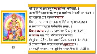 23
यौविाज्येन संयोक्तुमैच्छत्प्प्रीत्या महीपतत: ।
तस्यासभषेकसम्प्भािान्दृष््वा भायाुऽथ क
ै कयी ।।1.1.21।।
पूवं दत्तविा देवी विमेनमयाचत ।
वववासनं च िामस्य भितस्यासभषेचनम ् ।।1.1.22।।
स सत्यवचनािाजा धमुपाशेन संयत: ।
वववासयामास सुतं िामं दशिथ: वप्रयम ्।।1.1.23।।
स जिाम वनं वीि: प्रततज्ञामनुपालयन्।
वपतुवुचनतनदेशात्क
ै क
े य्या: वप्रयकािणात् ।।1.1.24।।
तं व्रजन्तं वप्रयो भ्राता लक्ष्मणोऽनुजिाम ह ।
स्नेहाद्ववनयसम्प्पन्नस्सुसमत्रानन्दवधुन: ।।1.1.25।।
 