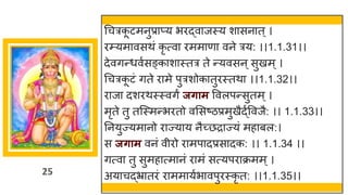 25
धचत्रक
ू टमनुप्राप्य भिद्वाजस्य शासनात्।
िम्प्यमावसथं कृ त्वा िममाणा वने त्रय: ।।1.1.31।।
देवगन्धवुसङ्काशास्तत्र ते न्यवसन ्सुखम ्।
धचत्रक
ू टं गते िामे पुत्रशोकातुिस्तथा ।।1.1.32।।
िाजा दशिथस्स्वगं जिाम ववलपन्सुतम ्।
मृते तु तजस्मन्भितो वससष्ठप्रमुखैद्ुववजै: ।। 1.1.33।।
तनयुज्यमानो िाज्याय नैच्छिाज्यं महाबल:।
स जिाम वनं वीिो िामपादप्रसादक: ।। 1.1.34 ।।
गत्वा तु सुमहात्मानं िामं सत्यपिाक्रमम ्।
अयाचद्भ्रातिं िाममायुभावपुिस्कृ त: ।।1.1.35।।
 