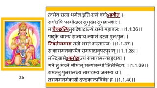 26
त्वमेव िाजा धमुज्ञ इतत िामं वचोऽब्रवीत ्।
िामोऽवप पिमोदािस्सुमुखस्सुमहायशा: ।
न चैच्छत्त्प्पतुिादेशािाज्यं िामो महाबल: ।।1.1.36।।
पादुक
े चास्य िाज्याय न्यासं दत्वा पुन:पुन: ।
तनवतगयामास ततो भितं भिताग्रज: ।।1.1.37।।
स काममनवाप्यैव िामपादावुपस्पृशन ्।।1.1.38।।
नजन्दग्रामेऽकिोद्राज्यं िामागमनकाङ्क्षया ।
गते तु भिते श्रीमान ्सत्यसन्धो जजतेजन्िय: ।।1.1.39।।
िामस्तु पुनिालक्ष्य नागिस्य जनस्य च ।
तत्रागमनमेकाग्रो दण्डकान्प्रवववेश ह ।।1.1.40।।
 