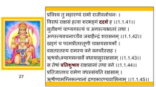 27
प्रववश्य तु महािण्यं िामो िाजीवलोचनः ।
वविाधं िाक्षसं हत्वा शिभङ्गं ददर्ग ह ।।1.1.41।।
सुतीक्ष्णं चाप्यगस्त्यं च अगस्त्यभ्रातिं तथा ।
अगस्त्यवचनाच्चैव जग्राहैन्िं शिासनम ्।।1.1.42।।
खड्गं च पिमप्रीतस्तूणी चाक्षयसायकौ ।
वसतस्तस्य िामस्य वने वनचिैस्सह ।
ऋषयोऽभ्यागमन्सवे वधायासुििक्षसाम ् ।।1.1.43।।
स तेषां प्रततर्ुश्राव िाक्षसानां तथा वने ।।1.1.44।।
प्रततज्ञातश्च िामेण वधस्संयतत िक्षसाम ्।
ऋषीणामजवनकल्पानां दण्डकािण्यवाससनाम ् ।।1.1.45।।
 