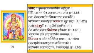 31
बिभेद च पुनस्सालान्सप्तैक
े न महेषुणा ।
धगरिं िसातलं चैव जनयन्प्रत्ययं तथा ।।1.1.66।।
तत: प्रीतमनास्तेन ववश्वस्तस्स महाकवप: ।
ककजष्कन्धां िामसद्रहतो जिाम च गुहां तदा ।।1.1.67।।
ततोऽिजगद्धरिवि: सुग्रीवो हेमवपङ्गल: ।
तेन नादेन महता तनजगिाम हिीश्वि: ।।1.1.68।।
अनुमान्य तदा तािां सुग्रीवेण समागत: ।
तनजघान च तत्रैनं शिेणैक
े न िाघव: ।।1.1.69।।
ततस्सुग्रीववचनाद्धत्वा वासलनमाहवे ।
सुग्रीवमेव तिाज्ये िाघव: प्रत्यपादयत ्।।1.1.70।।
 