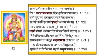 32
स च सवाुन्समानीय वानिान्वानिषुभ: ।
द्रदश: प्रस्थापयामास द्रददृक्षुजुनकात्मजाम ्।।1.1.71।।
ततो गृध्रस्य वचनात्सम्प्पातेहुनुमान्बली।
शतयोजनववस्तीणं पुप्लुवे लवणाणुवम्।।1.1.72।।
तत्र लङ्कां समासाद्य पुिीं िावणपासलताम ्।
ददर्ग सीतां ध्यायन्तीमशोकवतनकां गताम ्।।1.1.73।।
तनवेदतयत्वाऽऽसभज्ञानं प्रवृवत्तं च तनवेद्य च ।
समाश्वास्य च वैदेहीं मदगयामास तोिणम ्।।1.1.74।।
पञ्च सेनाग्रगान्हत्वा सप्तमजन्त्रसुतानवप ।
शूिमक्षं च तनजष्पष्य ग्रहणं समुपागमत ्।।1.1.75।।
 