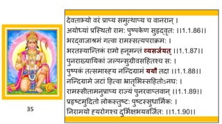 35
देवताभ्यो विं प्राप्य समुत्थाप्य च वानिान ्।
अयोध्यां प्रजस्थतो िाम: पुष्पक
े ण सुहृद्वृत: ।।1.1.86।।
भिद्वाजाश्रमं गत्वा िामस्सत्यपिाक्रम: ।
भितस्याजन्तक
ं िामो हनूमन्तं व्यसजगयत्।।1.1.87।।
पुनिाख्यातयकां जल्पन्सुग्रीवसद्रहतश्च स: ।
पुष्पक
ं तत्समारुह्य नजन्दग्रामं ययौ तदा ।।1.1.88।।
नजन्दग्रामे जटां द्रहत्वा भ्रातृसभस्सद्रहतोऽनघ: ।
िामस्सीतामनुप्राप्य िाज्यं पुनिवाप्तवान ्।।1.1.89।।
प्रहृष्टमुद्रदतो लोकस्तुष्ट: पुष्टस्सुधासमुक: ।
तनिामयो ह्यिोगश्च दुसभुक्षभयवजजुत: ।।1.1.90।।
 