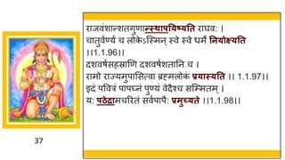 37
िाजवंशान्शतगुणान्स्थापतयष्यतत िाघव: ।
चातुवुण्यं च लोक
े ऽजस्मन्स्वे स्वे धमे तनयोक्ष्यतत
।।1.1.96।।
दशवषुसहस्राणण दशवषुशतातन च ।
िामो िाज्यमुपाससत्वा ब्रह्मलोक
ं प्रयास्यतत ।। 1.1.97।।
इदं पववत्रं पाप्नं पुण्यं वेदैश्च सजम्प्मतम्।
य: पठेद्रामचरितं सवुपापै: प्रमुच्यते ।।1.1.98।।
 