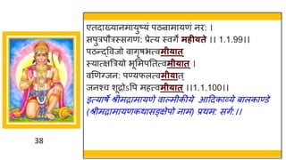 38
एतदाख्यानमायुष्यं पठन्रामायणं नि: ।
सपुत्रपौत्रस्सगण: प्रेत्य स्वगे महीयते ।। 1.1.99।।
पठन्द्ववजो वागृषभत्वमीयात ्
स्यात्क्षत्रत्रयो भूसमपततत्वमीयात्।
वणणवजन: पण्यफलत्वमीयात्
जनश्च शूिोऽवप महत्वमीयात ्।।1.1.100।।
इत्याषे श्रीमिामायणे वाल्मीकीये आद्रदकाव्ये बालकाण्डे
(श्रीमिामायणकथासङ्क्षेपो नाम) प्रथम: सगु:।।
 
