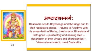 39
अष्टादर्स्सिग:
Dasaratha sends Rsyasringa and the kings and to
their respective places -- returns to Ayodhya with
his wives--birth of Rama, Lakshmana, Bharata and
Satrughna -- purificatory and naming rites --
description of their virtues and characteritics --
Viswamitra comes to meet Dasaratha
39
 