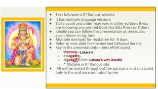 ● Text followed is IIT Kanpur website
● It has multiple language versions
● Sloka count and order may vary in other editions if you
are following any printed book like Gita Press or Others
● Ideally you can follow this presentation as text is also
given herein in big font
● Multiple methods for recitation for 9 days
● Refer to next slide for the method followed herein
● Key in the presentation(on best effort basis)
○ पीडयामास - Lakara’s
○ वचनमब्रवीत्-
○ सोऽभवद्गिरिसत्तमः Lakara’s with Sandhi
○ * Mistake in IIT Kanpur site
● All will be muted throughout the parayana and can speak
only in the end once unmuted by me
 