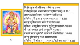 40
तनवृुत्ते तु क्रतौ तजस्मन्हयमेधे महात्मन:।
प्रततगृह्य सुिा भागान्प्रततजवमुयुथागतम्।।1.18.1।।
समाप्तदीक्षातनयम: पत्नीगणसमजन्वत:।
प्रवववेश पुिीं िाजा सभृत्यबलवाहन:।।1.18.2।।
यथाहं पूजजतास्तेन िाज्ञा वै पृधथवीश्विा:।
मुद्रदता: प्रययुदेशान्प्रणम्प्य मुतनपुङ्गवम ्।।1.18.3।।
श्रीमतां गच्छतां तेषां स्वपुिाणण पुिात्तत:।
बलातन िाज्ञां शुभ्राणण प्रहृष्टातन चकासशिे।।1.18.4।।
गतेषु पृधथवीशेषु िाजा दशिथस्तदा।
प्रवववेश पुिीं श्रीमान ्पुिस्कृ त्य द्ववजोत्तमान ्।।1.18.5।।
 