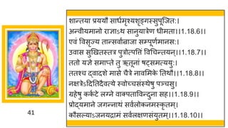 41
शान्तया प्रययौ साधुमृश्यशृङ्गस्सुपूजजत:।
अन्वीयमानो िाज्ञाऽथ सानुयात्रेण धीमता।।1.18.6।।
एवं ववसृज्य तान्सवाुन्राजा सम्प्पूणुमानस:।
उवास सुणखतस्तत्र पुत्रोत्पवत्तं ववधचन्तयन ्।।1.18.7।।
ततो यज्ञे समाप्ते तु ऋतूनां ष्समत्ययु:।
ततश्च द्वादशे मासे चैत्रे नावसमक
े ततथौ।।1.18.8।।
नक्षत्रेऽद्रदततदैवत्ये स्वोच्चसंस्थेषु पञ्चसु।
ग्रहेषु कक
ु टे लवने वाक्पताववन्दुना सह।।1.18.9।।
प्रोद्यमाने जगन्नाथं सवुलोकनमस्कृ तम ्।
कौसल्याऽजनयिामं सवुलक्षणसंयुतम ्।।1.18.10।।
 