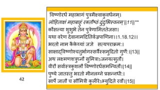 42
ववष्णोिधं महाभागं पुत्रमैक्ष्वाक
ु वधुनम्।
लोद्रहताक्षं महाबाहुं िक्तौष्ठं दुंदुसभस्वनम्||11||**
कौसल्या शुशुभे तेन पुत्रेणासमततेजसा।
यथा विेण देवानामद्रदततवुज्रपाणणना।।1.18.12।।
भितो नाम क
ै क
े य्यां जज्ञे सत्यपिाक्रम:।
साक्षाद्ववष्णोश्चतुभाुगस्सवैस्समुद्रदतो गुणै:।|13||
अथ लक्ष्मणशत्रु्नौ सुसमत्राऽजनयत्सुतौ।
वीिौ सवाुस्त्रक
ु शलौ ववष्णोिधुसमजन्वतौ।|14||
पुष्ये जातस्तु भितो मीनलवने प्रसन्नधी:।
सापे जातौ च सौसमत्री क
ु लीिेऽभ्युद्रदते िवौ।|15||
 