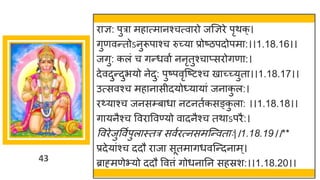 43
िाज्ञ: पुत्रा महात्मानश्चत्वािो जक्षज्ञिे पृथक्।
गुणवन्तोऽनुरूपाश्च रुच्या प्रोष्ठपदोपमा:।।1.18.16।।
जगु: कलं च गन्धवाु ननृतुश्चाप्सिोगणा:।
देवदुन्दुभयो नेदु: पुष्पवृजष्टश्च खाच्च्युता।।1.18.17।।
उत्सवश्च महानासीदयोध्यायां जनाक
ु ल:।
िथ्याश्च जनसम्प्बाधा नटनतुकसङ्क
ु ला: ।।1.18.18।।
गायनैश्च वविाववण्यो वादनैश्च तथाऽपिै:।
वविेजुववुपुलास्तत्र सवुित्नसमजन्वताः|।1.18.19।।**
प्रदेयांश्च ददौ िाजा सूतमागधवजन्दनाम ्।
ब्राह्मणेभ्यो ददौ ववत्तं गोधनातन सहस्रश:।।1.18.20।।
 