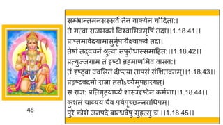 48
सम्प्भ्रान्तमनसस्सवे तेन वाक्येन चोद्रदता:।
ते गत्वा िाजभवनं ववश्वासमत्रमृवषं तदा।।1.18.41।।
प्राप्तमावेदयामासुनृुपायैक्ष्वाकवे तदा।
तेषां तद्वचनं श्रुत्वा सपुिोधास्समाद्रहत:।।1.18.42।।
प्रत्युज्जगाम तं हृष्टो ब्रह्माणसमव वासव:।
तं दृष््वा ज्वसलतं दीप्त्या तापसं संसशतव्रतम्।।1.18.43।।
प्रहृष्टवदनो िाजा ततोऽ्युमुपहाियत्।
स िाज्ञ: प्रततगृह्या्यं शास्त्रदृष्टेन कमुणा।।1.18.44।।
क
ु शलं चाव्ययं चैव पयुपृच्छन्निाधधपम्।
पुिे कोशे जनपदे बान्धवेषु सुहृत्सु च ।।1.18.45।।
 