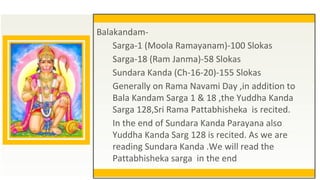 Balakandam-
Sarga-1 (Moola Ramayanam)-100 Slokas
Sarga-18 (Ram Janma)-58 Slokas
Sundara Kanda (Ch-16-20)-155 Slokas
Generally on Rama Navami Day ,in addition to
Bala Kandam Sarga 1 & 18 ,the Yuddha Kanda
Sarga 128,Sri Rama Pattabhisheka is recited.
In the end of Sundara Kanda Parayana also
Yuddha Kanda Sarg 128 is recited. As we are
reading Sundara Kanda .We will read the
Pattabhisheka sarga in the end
 