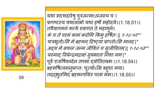 50
यथा सदृशदािेषु पुत्रजन्माऽप्रजस्य च ।
प्रणष्टस्य यथालाभो यथा हषो महोदये।।1.18.51।।
तथैवागमनं मन्ये स्वागतं ते महामुने।
क
ं च ते पिमं कामं किोसम ककमु हवषुतः || १-१८-५२**
पात्रभूतोऽसस मे ब्रह्मन्द्रदष््या प्राप्तोऽसस मानद |*
अद्य मे सफलं जन्म जीववतं च सुजीववतम्|| १-१८-५३**
यस्माद् ववप्रेन्िमिाक्षं सुप्रभाता तनशा मम |*
पूवं िाजवषुशब्देन तपसा द्योतततप्रभः।।1.18.54।।
ब्रह्मवषुत्वमनुप्राप्त: पूज्योऽसस बहुधा मया।
तदद्भुतसमदं ब्रह्मन्पववत्रं पिमं मम।।1.18.55।।
 