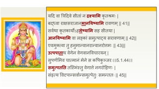 यद्रद वा त्रत्रद्रदवे सीतां न द्रक्ष्यासम कृ तश्रमः |
बद्ध्वा िाक्षसिाजानमानतयष्यासम िावणम ्|| 41||
सवुथा कृ तकायोऽहमेष्यासम सह सीतया |
आनतयष्यासम वा लङ्कां समुत्पा्य सिावणाम्|| 42||
एवमुक्त्वा तु हनुमान्वानिान्वानिोत्तमः || 43|||
उत्प्पपाताथ वेगेन वेगवानववचाियन्|
सुपणुसमव चात्मानं मेने स कवपक
ु ञ्जिः।।5.1.44।।
समुत्प्पततत तजस्मंस्तु वेगात्ते नगिोद्रहणः |
संहृत्य ववटपान्सवाुन्समुत्पेतुः समन्ततः || 45||
 