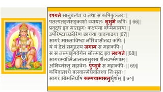 दृश्यते सानुबन्धा च तथा स कवपक
ु ञ्जिः |
पतत्पतङ्गसङ्काशो व्यायतः र्ुर्ुभे कवपः || 66||
प्रवृद्ध इव मातङ्गः कक्ष्यया बध्यमानया ||
उपरिष्टाच्छिीिेण छायया चावगाढया |67||
सागिे मारुताववष्टा नौरिवासीत्तदा कवपः |
यं यं देशं समुिस्य जिाम स महाकवपः |
स स तस्याङ्गवेगेन सोन्माद इव लक्ष्यते ||68||
सागिस्योसमुजालानामुिसा शैलवष्मुणाम्|
असभ्नंस्तु महावेगः पुप्लुवे स महाकवपः || 69||
कवपवातश्च बलवान्मेघवातश्च तनःसृतः |
सागिं भीमतनघोषं कम्पयामासतुभृुशम्|| ७०||
 