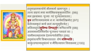 हनूमान्रामकायाुथं भीमकमाु खमाप्लुतः |
तस्य साह्यं मया कायुसमक्ष्वाक
ु क
ु लवततुनः ||96||
मम इक्ष्वाकवः पूज्याः पिं पूज्यतमास्तव |
क
ु रु साधचव्यमस्माक
ं न नः कायुमततक्रमेत्||97||
कतुव्यमकृ तं कायं सतां मन्युमुदीियेत्|
ससललादूध्वुमुविष्ठ ततष्ठत्प्वेष कवपस्त्वतय ||98||
अस्माकमततधथश्चैव पूज्यश्च प्लवतां विः |
चामीकिमहानाभ देवगन्धवुसेववत ||99||
हनूमांस्त्वतय ववश्रान्तस्ततः शेषं िसमष्यतत |
काक
ु त्स्थस्यानृशंस्यं च मैधथल्याश्च वववासनम्||100||
 