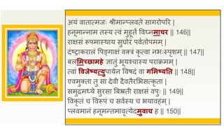 अयं वातात्मजः श्रीमान्प्लवते सागिोपरि |
हनूमान्नाम तस्य त्वं मुहूतं वव्नमाचि || 146||
िाक्षसं रूपमास्थाय सुघोिं पवुतोपमम्|
दंष्राकिालं वपङ्गाक्षं वक्त्रं कृ त्वा नभःस्पृशम्|| 147||
बलसमच्छामहे ज्ञातुं भूयश्चास्य पिाक्रमम्|
त्वां ववजेष्यत्प्युपायेन ववषदं वा िसमष्यतत || 148||
एवमुक्ता तु सा देवी दैवतैिसभसत्कृ ता |
समुिमध्ये सुिसा त्रबभ्रती िाक्षसं वपुः || 149||
ववकृ तं च ववरूपं च सवुस्य च भयावहम्|
प्लवमानं हनूमन्तमावृत्येदमुवाच ह || 150||
 