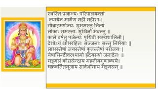 स्वजस्त प्रजाभ्यः परिपालयन्तां
न्यायेन मागेण महीं महीशाः।
गोब्राह्मणेभ्यः शुभमस्तु तनत्यं
लोकाः समस्ताः सुणखनो भवन्तु ॥
काले वषुतु पजुन्यः पृधथवी सस्यशासलनी |
देशोऽयं क्षोभिद्रहतः सज्जनाः सन्तु तनभुयाः ||
लाभस्तेषां जयस्तेषां क
ु तस्तेषां पिाजयः |
येषासमन्दीविश्यामो हृदयस्थो जनादुनः ॥
मङ्गलं कोसलेन्िाय महनीयगुणाब्धये।
चक्रवततुतनूजाय सावुभौमाय मङ्गलम ्॥
 