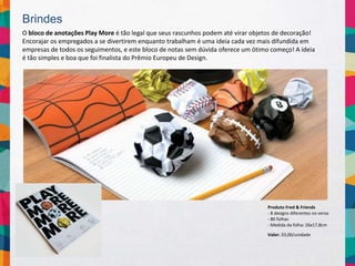 Brindes
O bloco de anotações Play More é tão legal que seus rascunhos podem até virar objetos de decoração!
Encorajar os empregados a se divertirem enquanto trabalham é uma ideia cada vez mais difundida em
empresas de todos os seguimentos, e este bloco de notas sem dúvida oferece um ótimo começo! A ideia
é tão simples e boa que foi finalista do Prêmio Europeu de Design.
Valor: 33,00/unidade
Produto Fred & Friends
- 8 designs diferentes no verso
- 80 folhas
- Medida da folha: 26x17,8cm
 