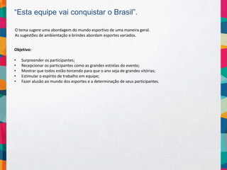 “Esta equipe vai conquistar o Brasil”.
Objetivo:
• Surpreender os participantes;
• Recepcionar os participantes como as grandes estrelas do evento;
• Mostrar que todos estão torcendo para que o ano seja de grandes vitórias;
• Estimular o espírito de trabalho em equipe;
• Fazer alusão ao mundo dos esportes e a determinação de seus participantes.
O tema sugere uma abordagem do mundo esportivo de uma maneira geral.
As sugestões de ambientação e brindes abordam esportes variados.
 
