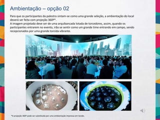 Ambientação – opção 02
Para que os participantes da palestra sintam-se como uma grande seleção, a ambientação do local
deverá ser feita com projeção 360º*.
A imagem projetada deve ser de uma arquibancada lotada de torcedores, assim, quando os
participantes entrarem no evento, irão se sentir como um grande time entrando em campo, sendo
recepcionados por uma grande torcida vibrante.
*A projeção 360º pode ser substituída por uma ambientação impressa em tecido.
 