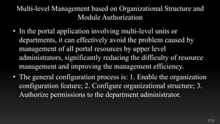 P20
Multi-level Management based on Organizational Structure and
Module Authorization
• In the portal application involving multi-level units or
departments, it can effectively avoid the problem caused by
management of all portal resources by upper level
administrators, significantly reducing the difficulty of resource
management and improving the management efficiency.
• The general configuration process is: 1. Enable the organization
configuration feature; 2. Configure organizational structure; 3.
Authorize permissions to the department administrator.
 