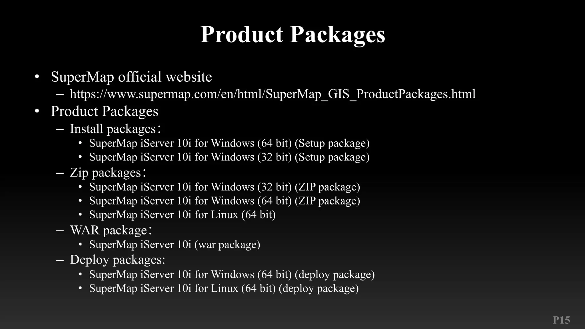 P15
Product Packages
• SuperMap official website
– https://www.supermap.com/en/html/SuperMap_GIS_ProductPackages.html
• Product Packages
– Install packages：
• SuperMap iServer 10i for Windows (64 bit) (Setup package)
• SuperMap iServer 10i for Windows (32 bit) (Setup package)
– Zip packages：
• SuperMap iServer 10i for Windows (32 bit) (ZIP package)
• SuperMap iServer 10i for Windows (64 bit) (ZIP package)
• SuperMap iServer 10i for Linux (64 bit)
– WAR package：
• SuperMap iServer 10i (war package)
– Deploy packages:
• SuperMap iServer 10i for Windows (64 bit) (deploy package)
• SuperMap iServer 10i for Linux (64 bit) (deploy package)
 