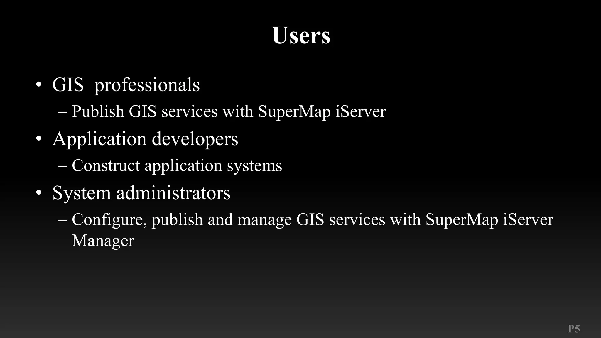 P5
Users
• GIS professionals
– Publish GIS services with SuperMap iServer
• Application developers
– Construct application systems
• System administrators
– Configure, publish and manage GIS services with SuperMap iServer
Manager
 