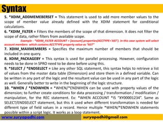 Syntax
www.suryapadhi.com suryapadhi@gmail.com
5. *XDIM_ADDMEMEBERSET = This statement is used to add more member values to the
scope of member value already defined with the XDIM statement for conditional
calculations.
6. *XDIM_FILTER = Filters the members of the scope of that dimension. It does not filter the
scope of data, rather filters from available scope.
Example - *XDIM_FILTER ACCOUNT = [account].properties(ACCTYPE='AST'). In this case system will select
account members which contains ACCTTYPE property value as “AST”
7. XDIM_MAXMEMBERS = Specifies the maximum number of members that should be
included in one query.
8. XDIM_PACKAGEBY = This syntax is used for parallel processing. However, configuration
needs to be done in SPRO need to be done before using this.
9. *SELECT / *ENDSELECT = Like any other SQL statement, this syntax helps to retrieve a list
of values from the master data table (Dimension) and store them in a defined variable. Can
be written in any part of the logic and the resultant value can be used in any part of the logic
as well. Generally better to write in the beginning of the logic structure.
10. *WHEN / *ENDWHEN = *WHEN/*ENDWHEN can be used with property values of the
dimension; to further create conditions for data processing / transformation / modification /
manipulation, for the REC statement. Ex: *WHEN ACCOUNT *IS “XY00001234”. Same as
SELECT/ENDSELECT statement, but this it used when different transformation is needed for
different type of field values in a record. Hence multiple *WHEN/*ENDWHEN statements
possible within a script logic. It works as a loop statement.
 