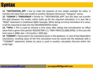 Syntax
www.suryapadhi.com suryapadhi@gmail.com
11. *DESTINATION_APP = Use to make the datasets of one model available for other. It
transfers the data from one model to another. Between Dimension “Category” values.
12. *LOOKUP / *ENDLOOKUP = Similar to “*DESTINATION_APP” but this does not transfer
the data between the model, rather looks up for the required calculation. It is acts like a
“READ” statement in traditional ABAP. Example: While doing currency translation of a value,
it will be required to look into the EXCHANGERATES model.
13. *TMVL = This is used to retrieve a time value after taking into consideration an offset
value from a given time period. REC(FACTOR=1.1, TIME=TMVL(12,2006.APR)). In this case the
time value is 2006, Apr + 12 months = 2007,Apr.
14. *COMMIT = Saves/stores the calculated values in the database. In case of two dependent
calculations, resulting value of the first calculation must be saved into the database with a
“*COMMIT” statement, before its value is used in another calculation formula within the
script logic.
 
