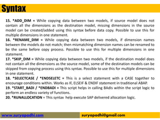 Syntax
www.suryapadhi.com suryapadhi@gmail.com
15. *ADD_DIM = While copying data between two models, if source model does not
contain all the dimensions as the destination model, missing dimensions in the source
model can be created/added using this syntax before data copy. Possible to use this for
multiple dimensions in one statement.
16. *RENAME_DIM = While copying data between two models, if dimension names
between the models do not match; then mismatching dimension names can be renamed to
be the same before copy process. Possible to use this for multiple dimensions in one
statement.
17. *SKIP_DIM = While copying data between two models, if the destination model does
not contain all the dimensions as the source model, some of the destination models can be
skipped from copying process using this syntax. Possible to use this for multiple dimensions
in one statement.
18. *SELECTCASE / *ENDSELETC = This is a select statement with a CASE together to
encourage conditions within. Works as IF, ELSEIF & ENDIF statement in traditional ABAP.
19. *START_BADI / *ENDBADI = This script helps in calling BAdIs within the script logic to
perform an endless variety of functions.
20. *RUNALLOCATION = This syntax help execute SAP delivered allocation logic.
 