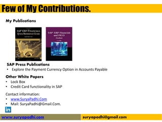 Few of My Contributions.
www.suryapadhi.com suryapadhi@gmail.com
Contact information:
• www.SuryaPadhi.Com
• Mail: SuryaPadhi@Gmail.Com.
My Publications
Other White Papers
• Lock Box
• Credit Card functionality in SAP
SAP Press Publications
• Explore the Payment Currency Option in Accounts Payable
 